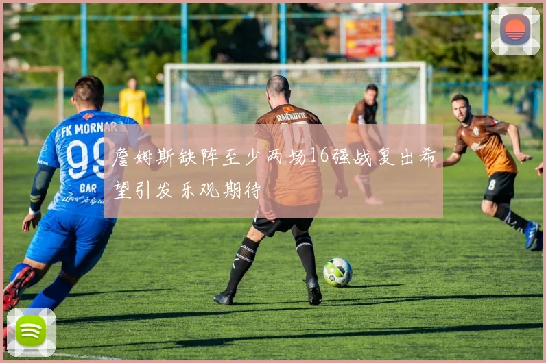 詹姆斯缺阵至少两场16强战复出希望引发乐观期待