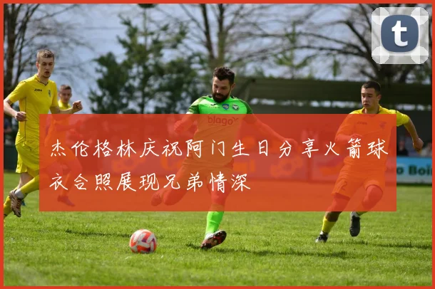 杰伦格林庆祝阿门生日分享火箭球衣合照展现兄弟情深