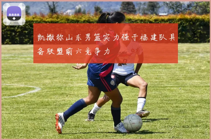 凯撒称山东男篮实力强于福建队具备联盟前六竞争力