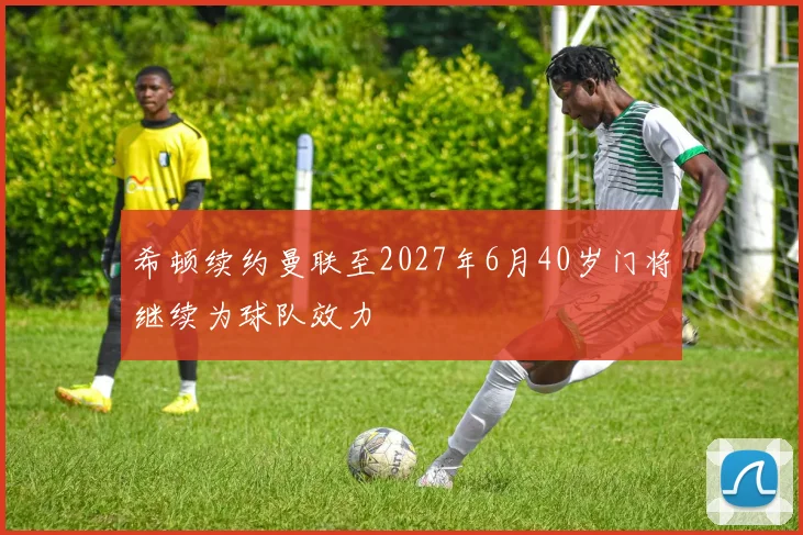 希顿续约曼联至2027年6月40岁门将继续为球队效力