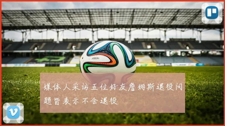 媒体人采访五位好友詹姆斯退役问题皆表示不会退役