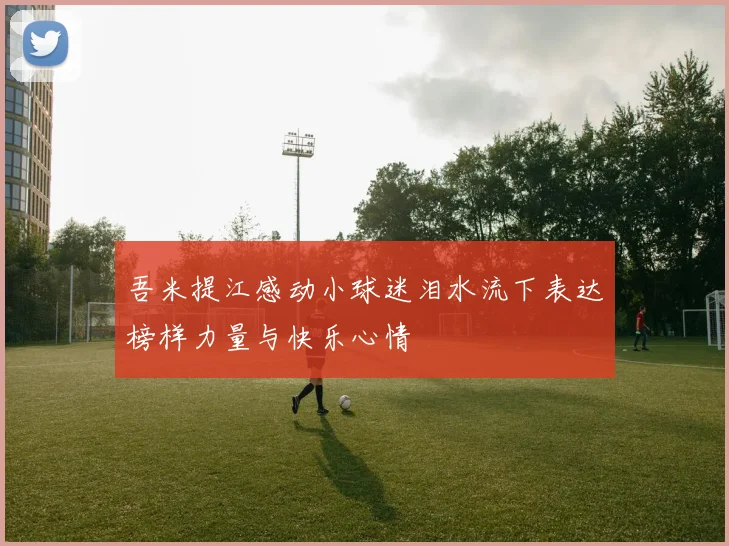 吾米提江感动小球迷泪水流下表达榜样力量与快乐心情