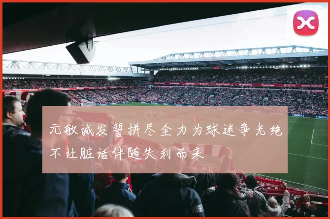 元敏诚发誓拼尽全力为球迷争光绝不让脏话伴随失利而来