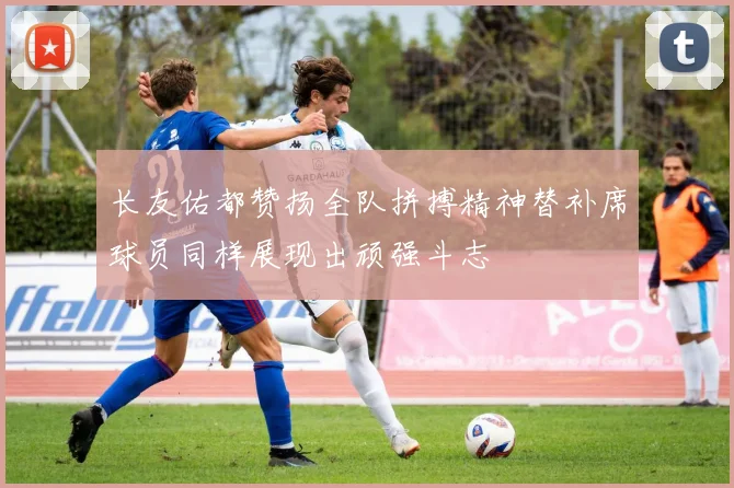 长友佑都赞扬全队拼搏精神替补席球员同样展现出顽强斗志
