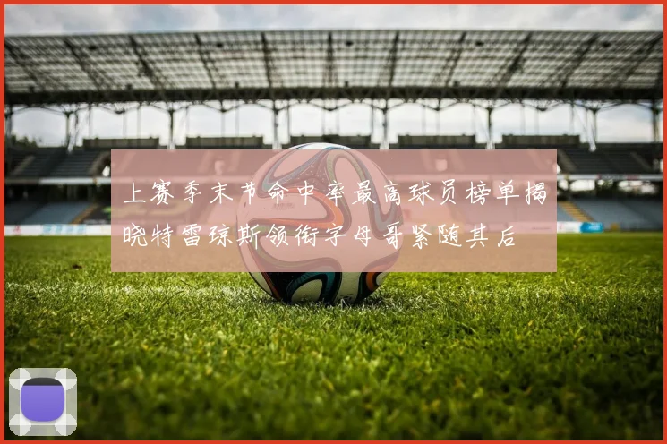 上赛季末节命中率最高球员榜单揭晓特雷琼斯领衔字母哥紧随其后