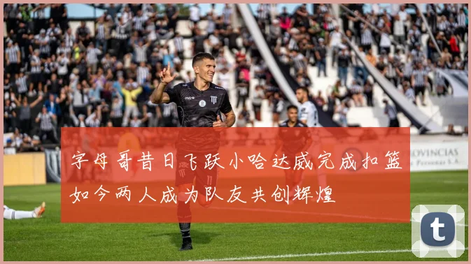 字母哥昔日飞跃小哈达威完成扣篮如今两人成为队友共创辉煌