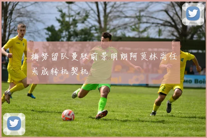 梅努留队曼联前景明朗阿莫林离任或成转机契机