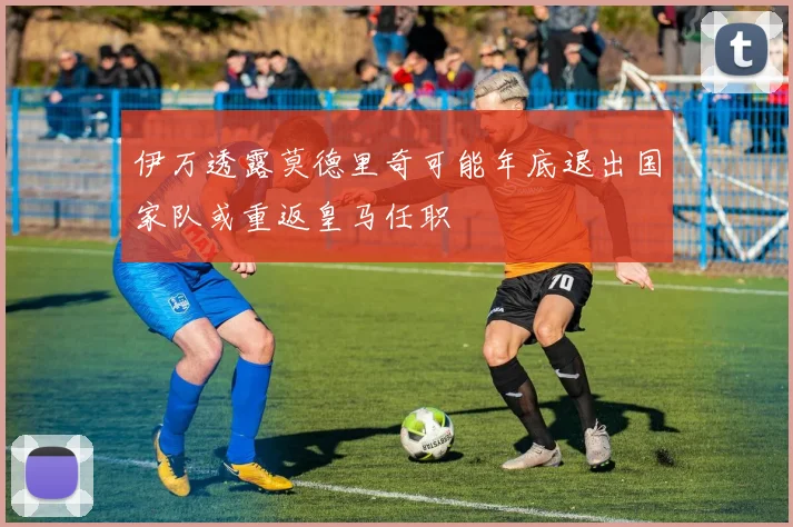 伊万透露莫德里奇可能年底退出国家队或重返皇马任职