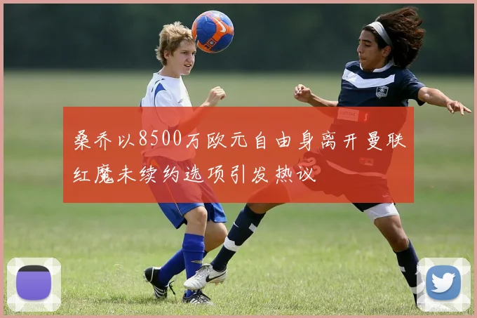 桑乔以8500万欧元自由身离开曼联红魔未续约选项引发热议