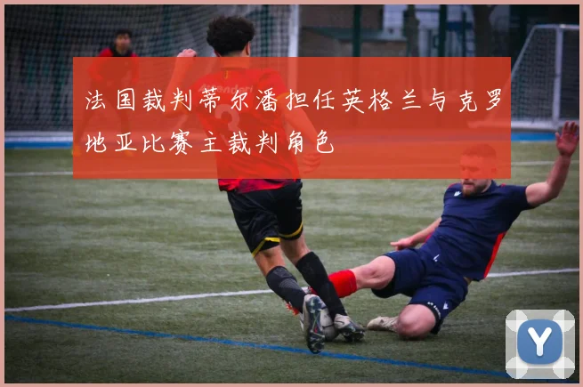 法国裁判蒂尔潘担任英格兰与克罗地亚比赛主裁判角色