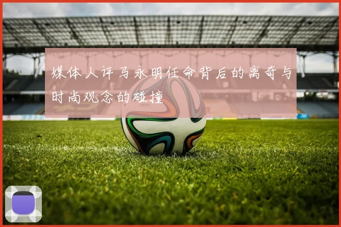 媒体人评马永明任命背后的离奇与时尚观念的碰撞