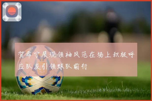 贺希宁展现领袖风范在场上积极呼应队友引领球队前行