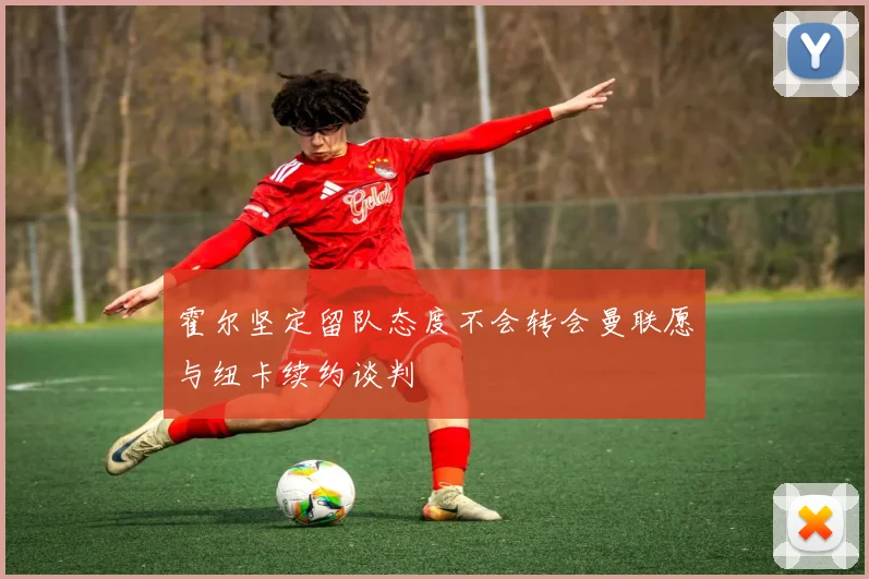 霍尔坚定留队态度不会转会曼联愿与纽卡续约谈判