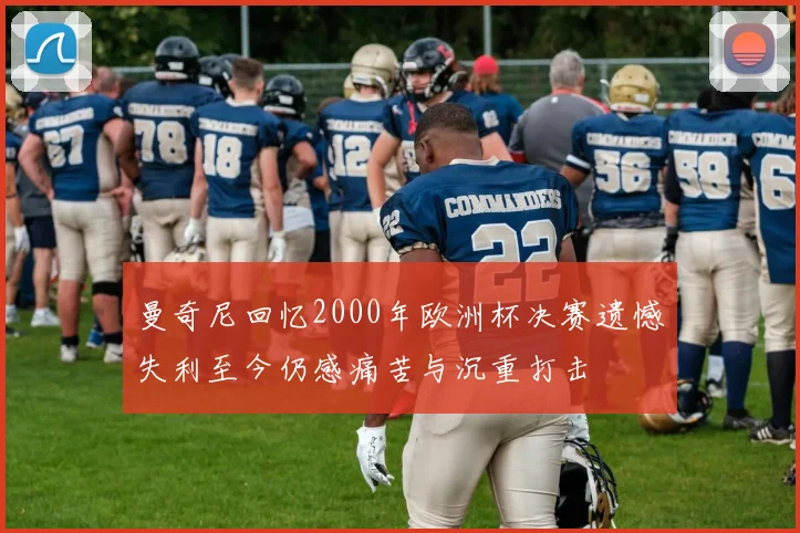 曼奇尼回忆2000年欧洲杯决赛遗憾失利至今仍感痛苦与沉重打击