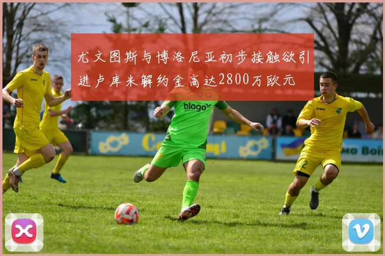 尤文图斯与博洛尼亚初步接触欲引进卢库米解约金高达2800万欧元