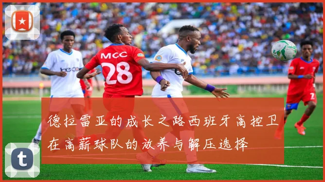 德拉雷亚的成长之路西班牙高控卫在高薪球队的放养与解压选择