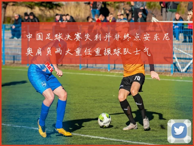 中国足球决赛失利并非终点安东尼奥肩负两大重任重振球队士气
