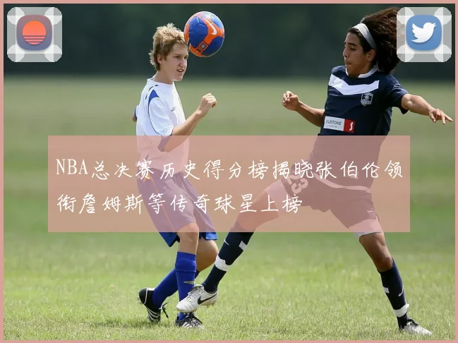 NBA总决赛历史得分榜揭晓张伯伦领衔詹姆斯等传奇球星上榜