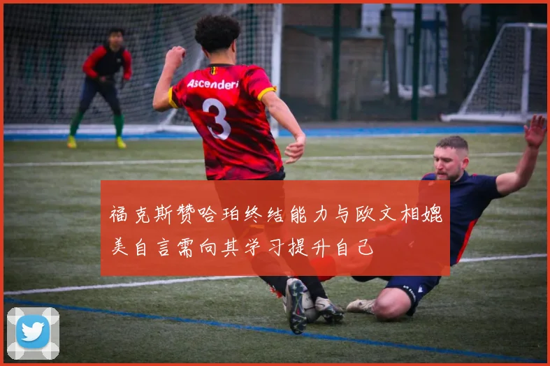 福克斯赞哈珀终结能力与欧文相媲美自言需向其学习提升自己