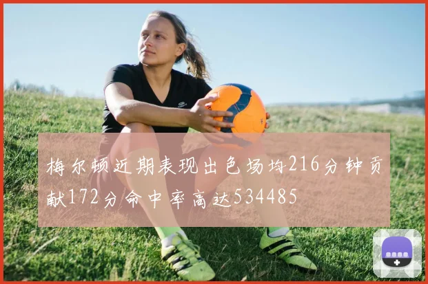 梅尔顿近期表现出色场均216分钟贡献172分命中率高达534485