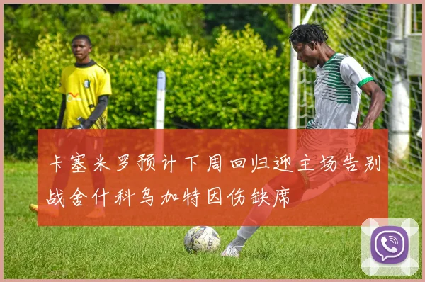 卡塞米罗预计下周回归迎主场告别战舍什科乌加特因伤缺席