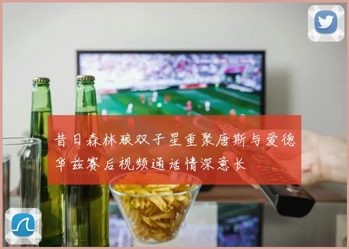昔日森林狼双子星重聚唐斯与爱德华兹赛后视频通话情深意长